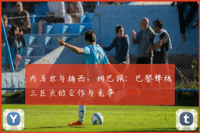 内马尔与梅西、姆巴佩：巴黎锋线三巨头的合作与竞争
