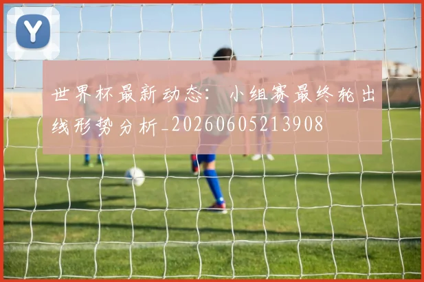 世界杯最新动态：小组赛最终轮出线形势分析_20260605213908