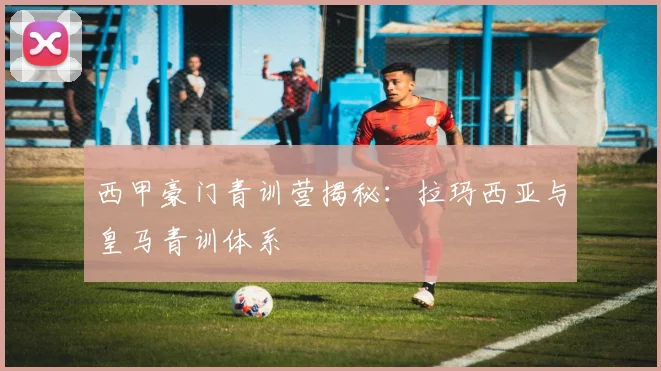 西甲豪门青训营揭秘：拉玛西亚与皇马青训体系