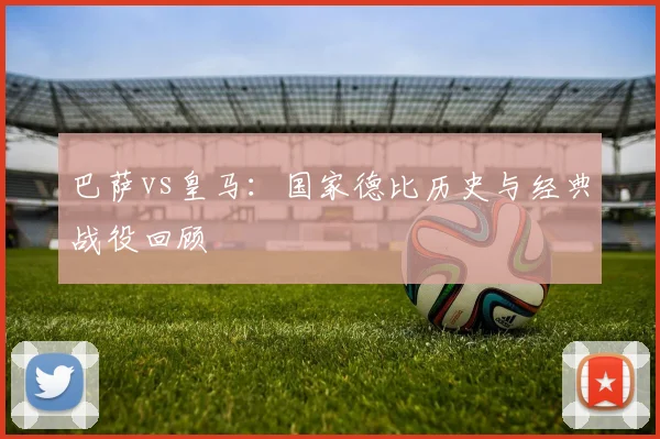 巴萨vs皇马：国家德比历史与经典战役回顾