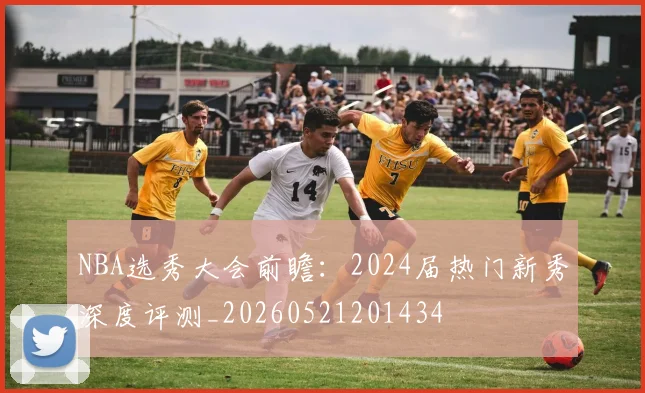NBA选秀大会前瞻：2024届热门新秀深度评测_20260521201434