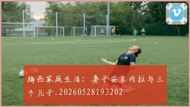 梅西家庭生活:妻子安东内拉与三个儿子_20260528193202