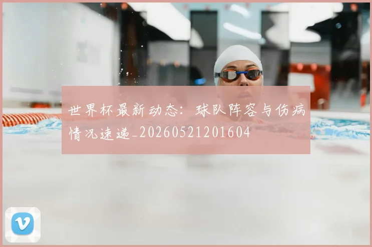 世界杯最新动态：球队阵容与伤病情况速递_20260521201604