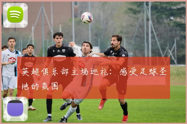 英超俱乐部主场巡礼：感受足球圣地的氛围