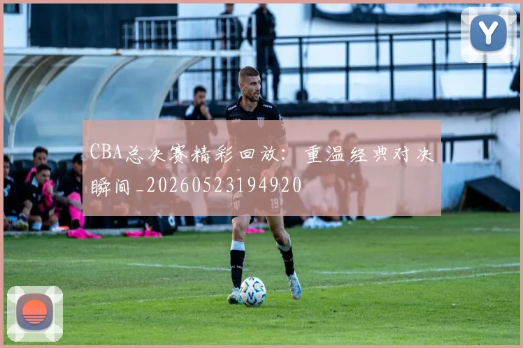 CBA总决赛精彩回放：重温经典对决瞬间_20260523194920
