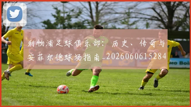 利物浦足球俱乐部：历史、传奇与安菲尔德球场指南_20260606152848