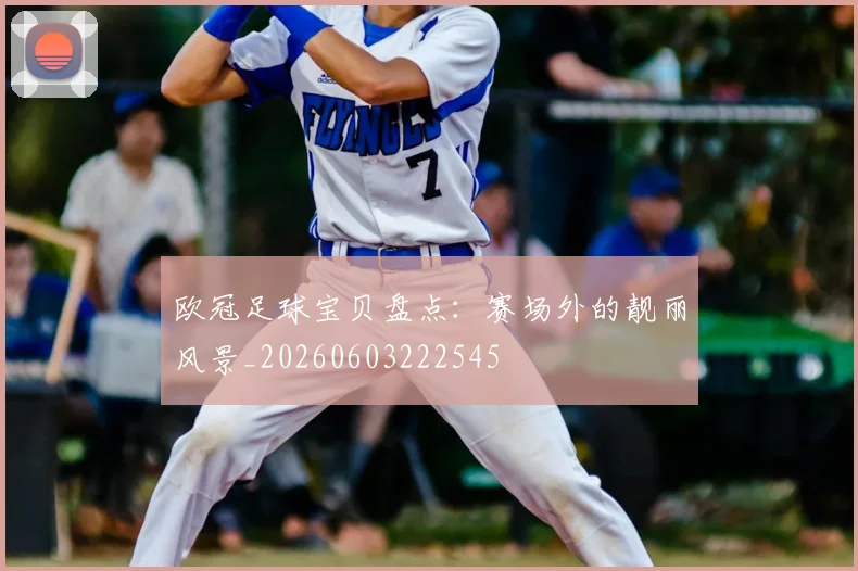 欧冠足球宝贝盘点：赛场外的靓丽风景_20260603222545