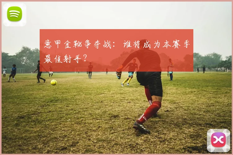意甲金靴争夺战：谁将成为本赛季最佳射手？