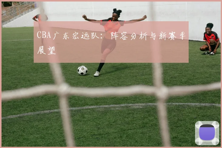CBA广东宏远队：阵容分析与新赛季展望