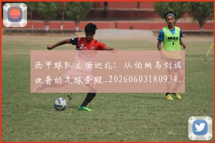 西甲球队主场巡礼：从伯纳乌到诺坎普的足球圣殿_20260603180934_20260703181908