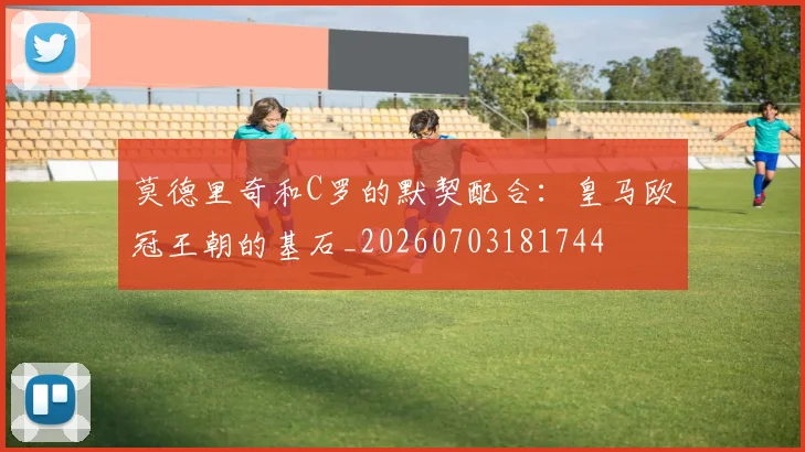 莫德里奇和C罗的默契配合:皇马欧冠王朝的基石_20260703181744
