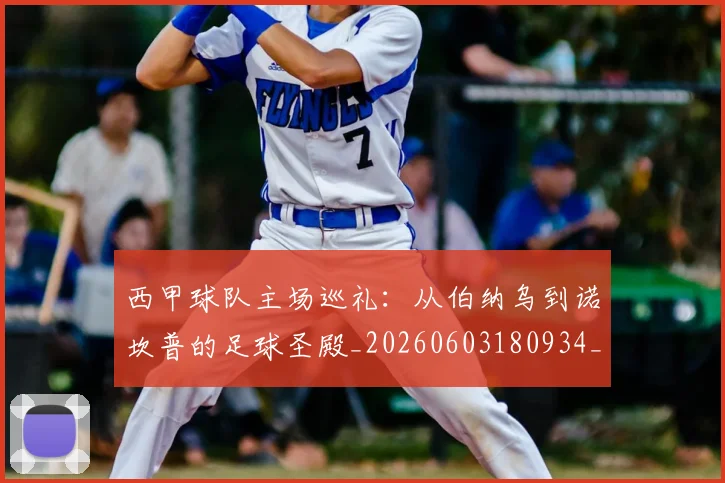 西甲球队主场巡礼：从伯纳乌到诺坎普的足球圣殿_20260603180934_20260703181908
