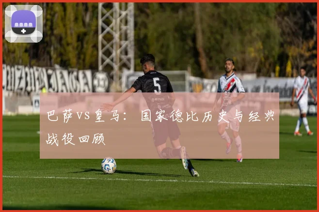 巴萨vs皇马：国家德比历史与经典战役回顾