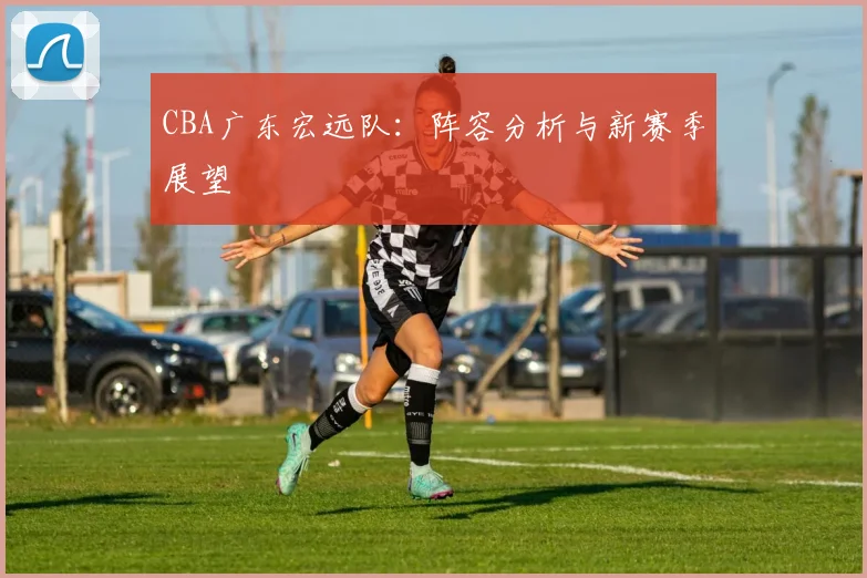 CBA广东宏远队：阵容分析与新赛季展望