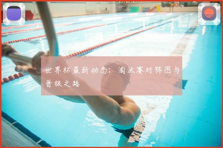 世界杯最新动态：淘汰赛对阵图与晋级之路