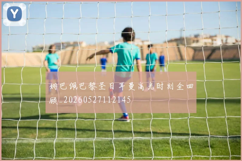 姆巴佩巴黎圣日耳曼高光时刻全回顾_20260527112145