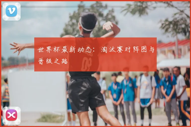 世界杯最新动态：淘汰赛对阵图与晋级之路